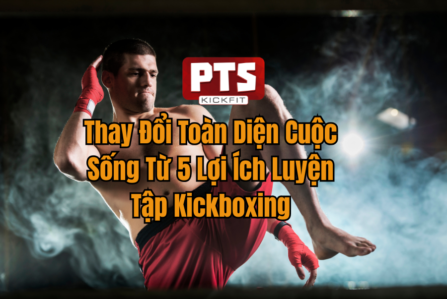 Thay Đổi Toàn Diện Cuộc Sống Từ 5 Lợi Ích Luyện Tập Kickboxing